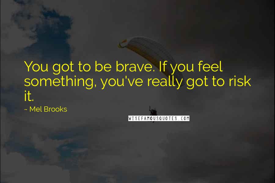 Mel Brooks Quotes: You got to be brave. If you feel something, you've really got to risk it.