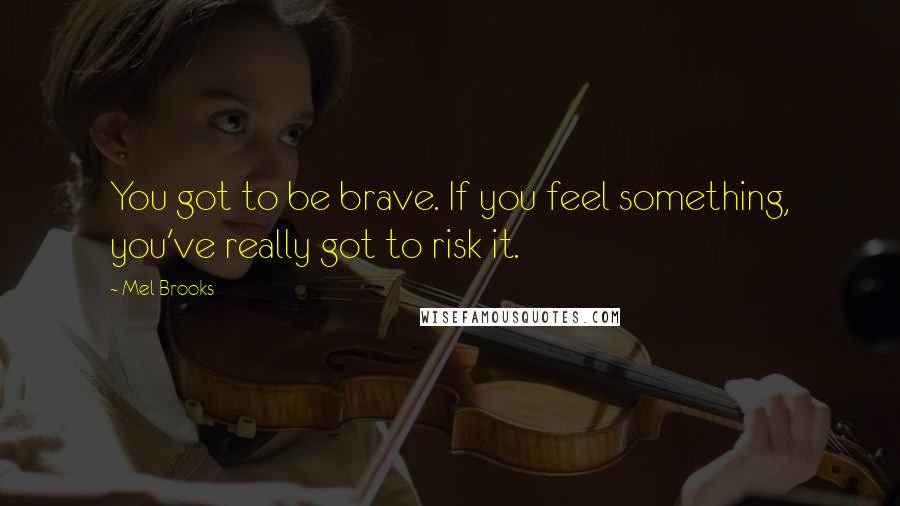 Mel Brooks Quotes: You got to be brave. If you feel something, you've really got to risk it.