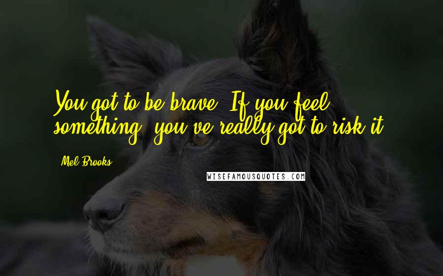 Mel Brooks Quotes: You got to be brave. If you feel something, you've really got to risk it.