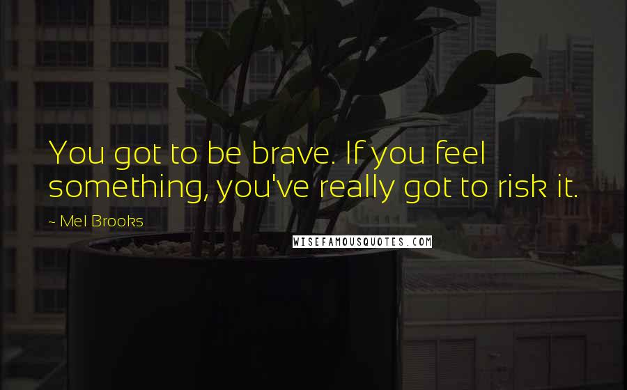 Mel Brooks Quotes: You got to be brave. If you feel something, you've really got to risk it.