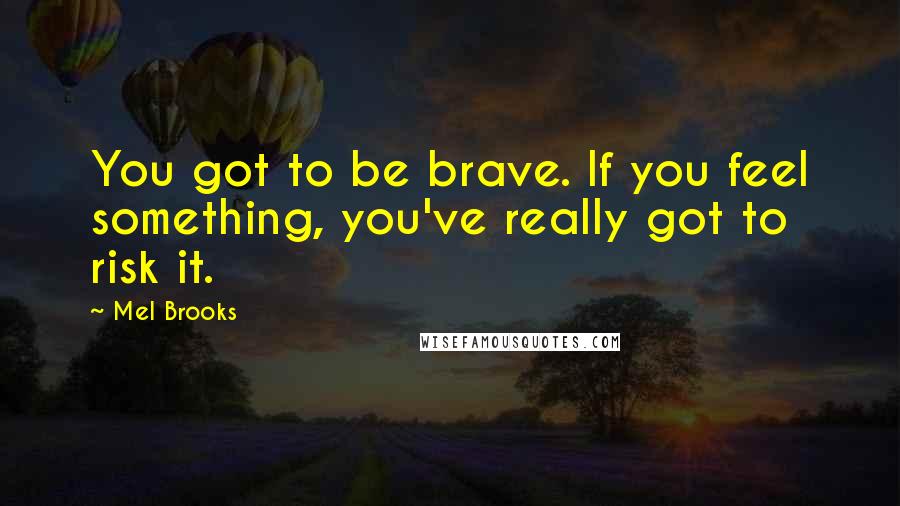 Mel Brooks Quotes: You got to be brave. If you feel something, you've really got to risk it.