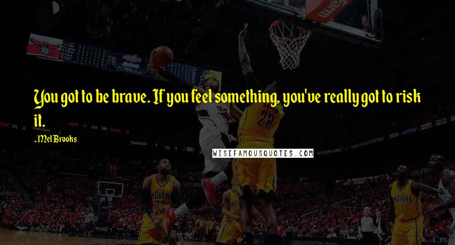 Mel Brooks Quotes: You got to be brave. If you feel something, you've really got to risk it.