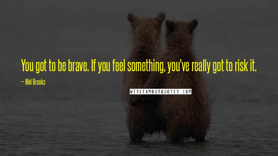 Mel Brooks Quotes: You got to be brave. If you feel something, you've really got to risk it.