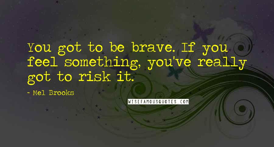 Mel Brooks Quotes: You got to be brave. If you feel something, you've really got to risk it.