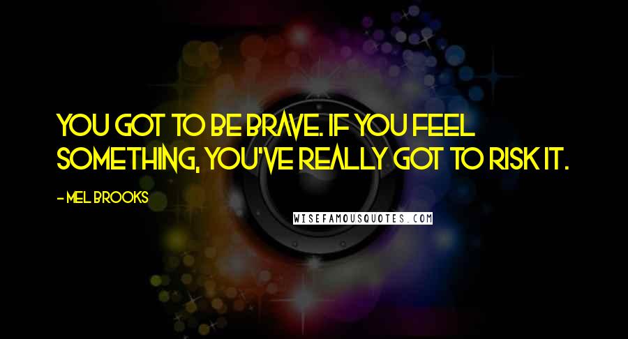 Mel Brooks Quotes: You got to be brave. If you feel something, you've really got to risk it.