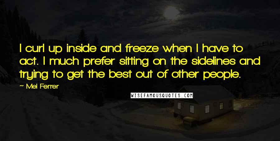Mel Ferrer Quotes: I curl up inside and freeze when I have to act. I much prefer sitting on the sidelines and trying to get the best out of other people.