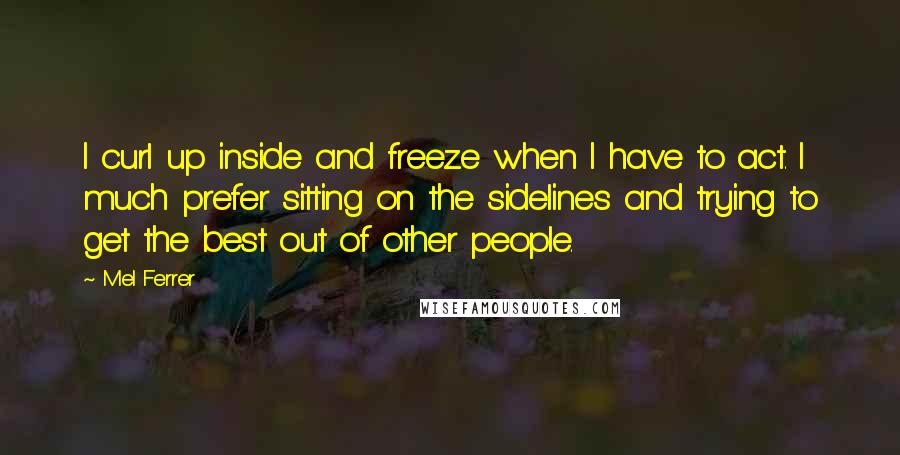 Mel Ferrer Quotes: I curl up inside and freeze when I have to act. I much prefer sitting on the sidelines and trying to get the best out of other people.