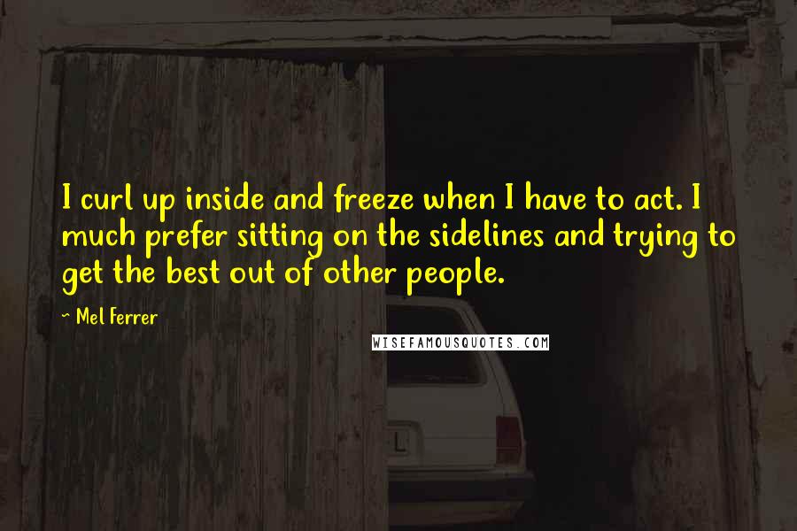 Mel Ferrer Quotes: I curl up inside and freeze when I have to act. I much prefer sitting on the sidelines and trying to get the best out of other people.