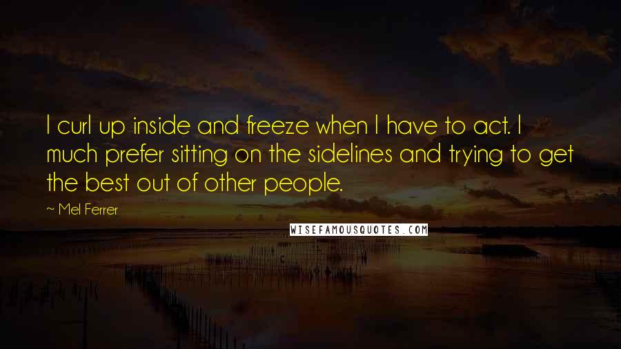 Mel Ferrer Quotes: I curl up inside and freeze when I have to act. I much prefer sitting on the sidelines and trying to get the best out of other people.