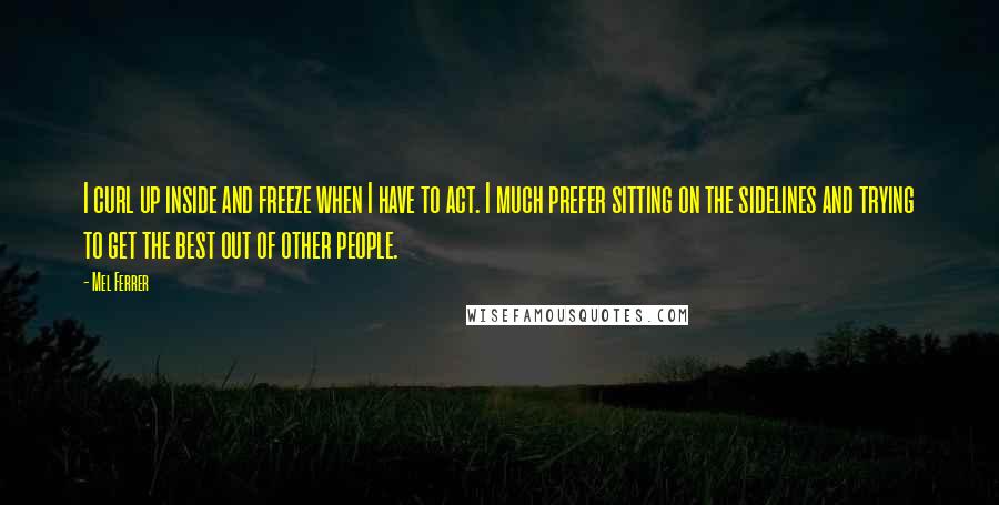 Mel Ferrer Quotes: I curl up inside and freeze when I have to act. I much prefer sitting on the sidelines and trying to get the best out of other people.