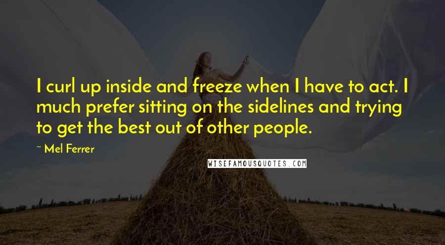Mel Ferrer Quotes: I curl up inside and freeze when I have to act. I much prefer sitting on the sidelines and trying to get the best out of other people.