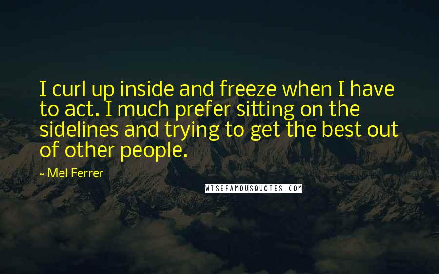 Mel Ferrer Quotes: I curl up inside and freeze when I have to act. I much prefer sitting on the sidelines and trying to get the best out of other people.