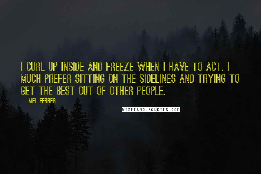 Mel Ferrer Quotes: I curl up inside and freeze when I have to act. I much prefer sitting on the sidelines and trying to get the best out of other people.