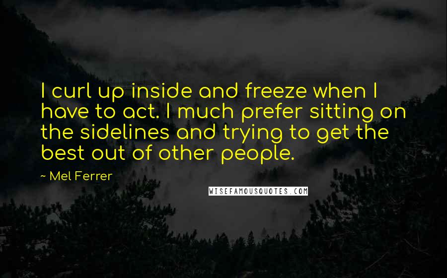 Mel Ferrer Quotes: I curl up inside and freeze when I have to act. I much prefer sitting on the sidelines and trying to get the best out of other people.