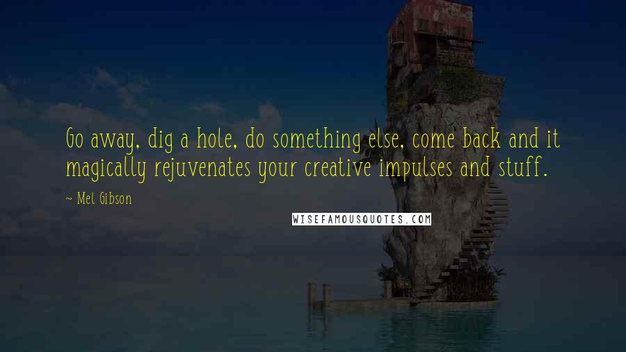 Mel Gibson Quotes: Go away, dig a hole, do something else, come back and it magically rejuvenates your creative impulses and stuff.