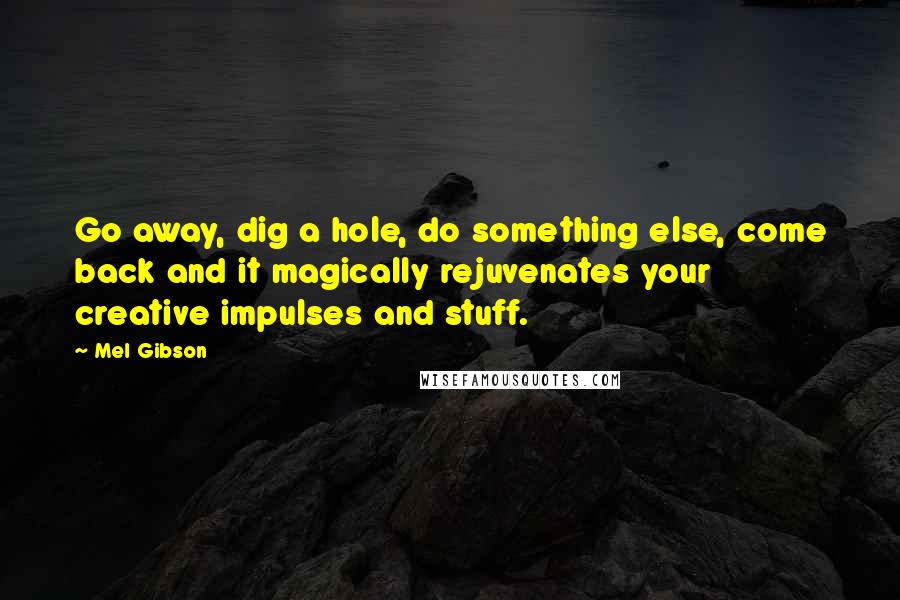 Mel Gibson Quotes: Go away, dig a hole, do something else, come back and it magically rejuvenates your creative impulses and stuff.