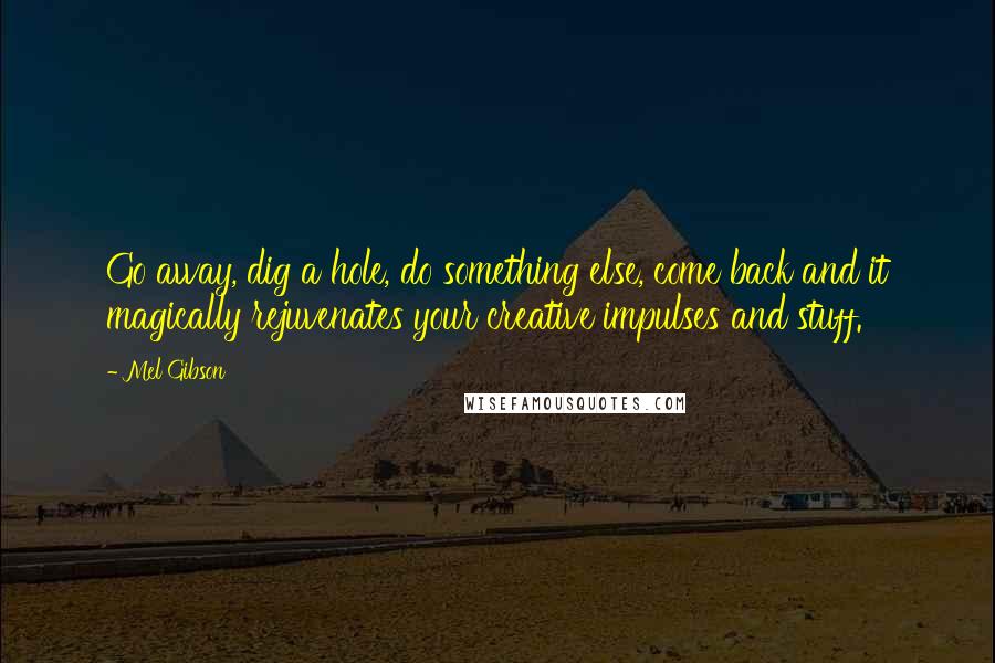 Mel Gibson Quotes: Go away, dig a hole, do something else, come back and it magically rejuvenates your creative impulses and stuff.