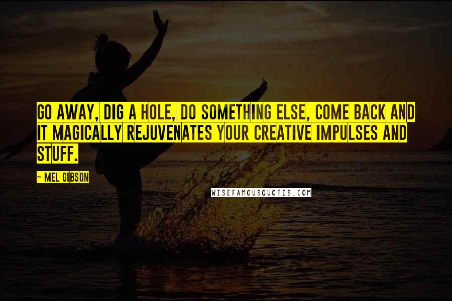 Mel Gibson Quotes: Go away, dig a hole, do something else, come back and it magically rejuvenates your creative impulses and stuff.