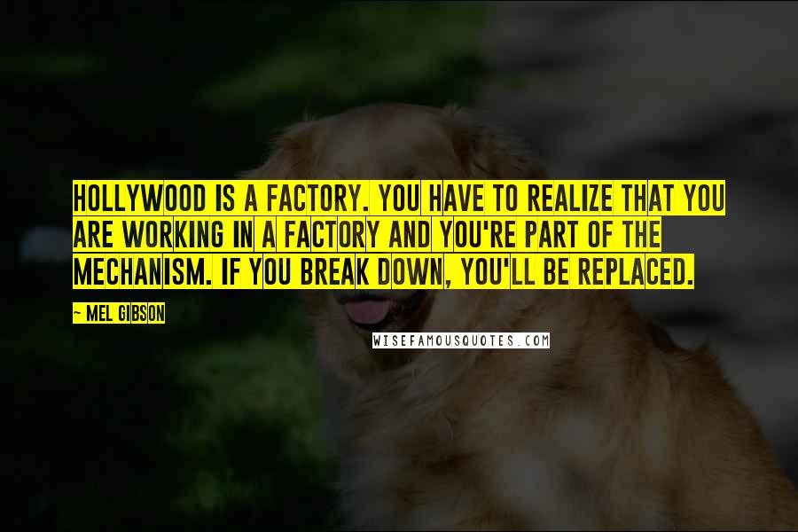 Mel Gibson Quotes: Hollywood is a factory. You have to realize that you are working in a factory and you're part of the mechanism. If you break down, you'll be replaced.