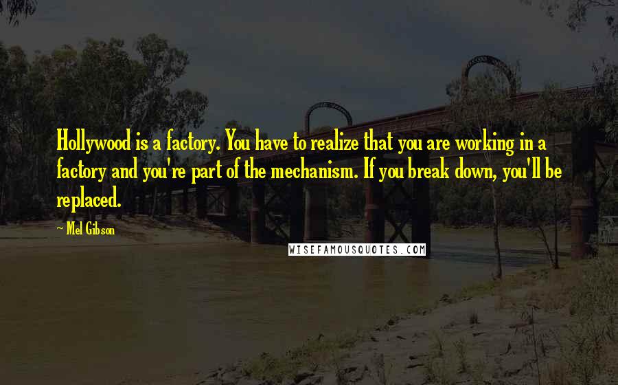 Mel Gibson Quotes: Hollywood is a factory. You have to realize that you are working in a factory and you're part of the mechanism. If you break down, you'll be replaced.