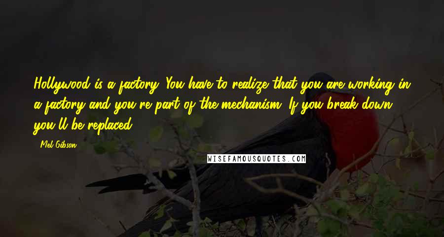 Mel Gibson Quotes: Hollywood is a factory. You have to realize that you are working in a factory and you're part of the mechanism. If you break down, you'll be replaced.