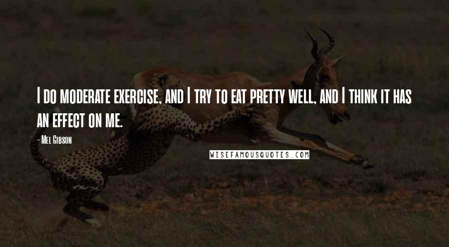 Mel Gibson Quotes: I do moderate exercise, and I try to eat pretty well, and I think it has an effect on me.
