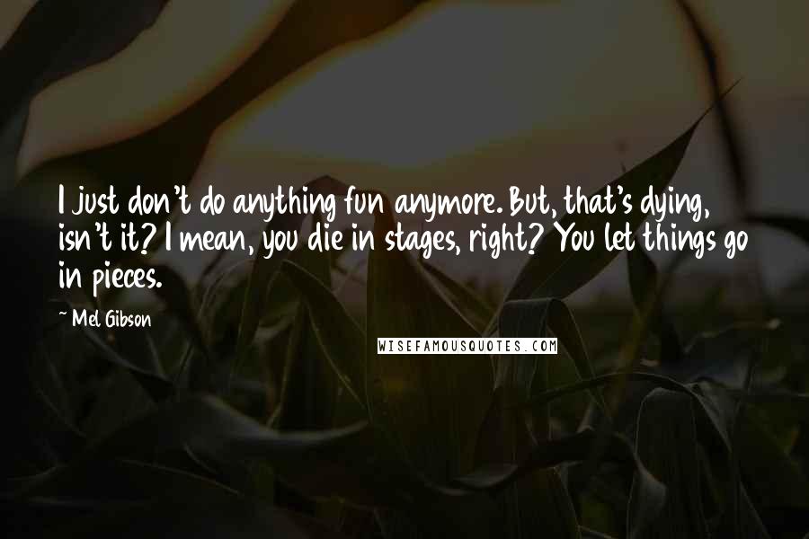 Mel Gibson Quotes: I just don't do anything fun anymore. But, that's dying, isn't it? I mean, you die in stages, right? You let things go in pieces.