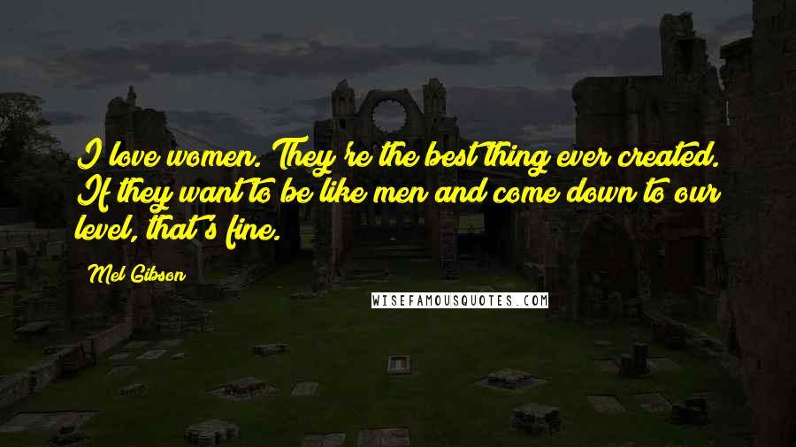 Mel Gibson Quotes: I love women. They're the best thing ever created. If they want to be like men and come down to our level, that's fine.