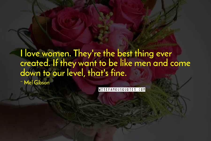 Mel Gibson Quotes: I love women. They're the best thing ever created. If they want to be like men and come down to our level, that's fine.