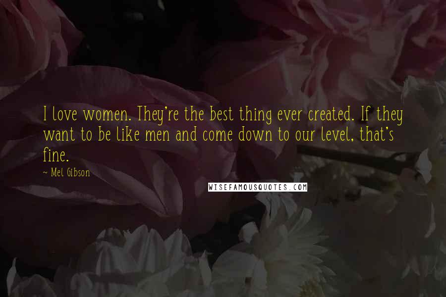 Mel Gibson Quotes: I love women. They're the best thing ever created. If they want to be like men and come down to our level, that's fine.