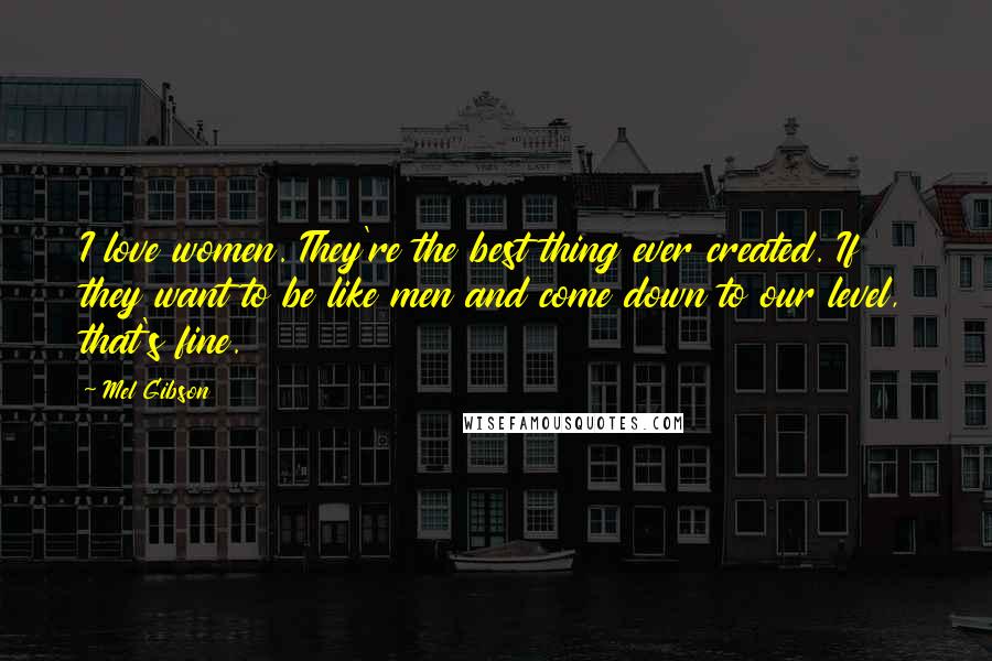 Mel Gibson Quotes: I love women. They're the best thing ever created. If they want to be like men and come down to our level, that's fine.