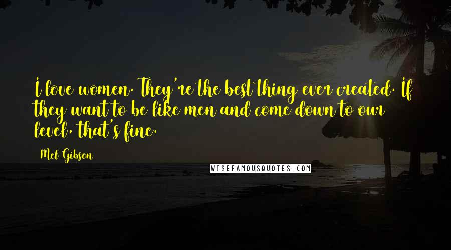 Mel Gibson Quotes: I love women. They're the best thing ever created. If they want to be like men and come down to our level, that's fine.