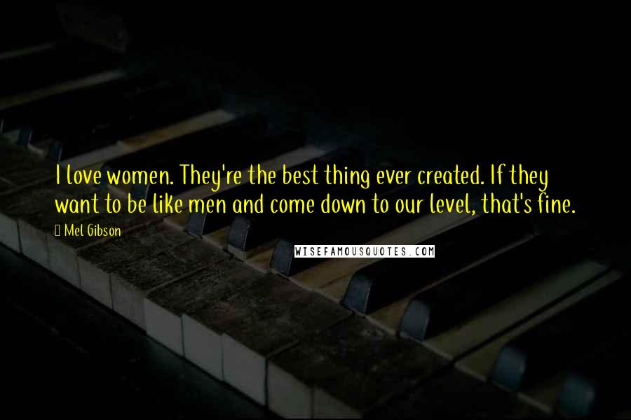 Mel Gibson Quotes: I love women. They're the best thing ever created. If they want to be like men and come down to our level, that's fine.