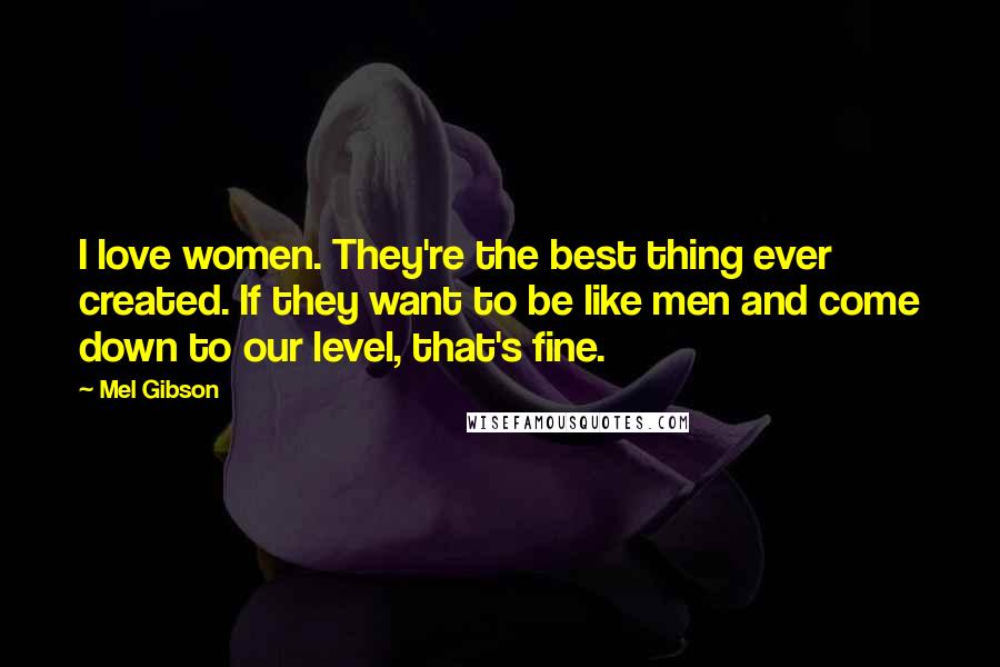 Mel Gibson Quotes: I love women. They're the best thing ever created. If they want to be like men and come down to our level, that's fine.