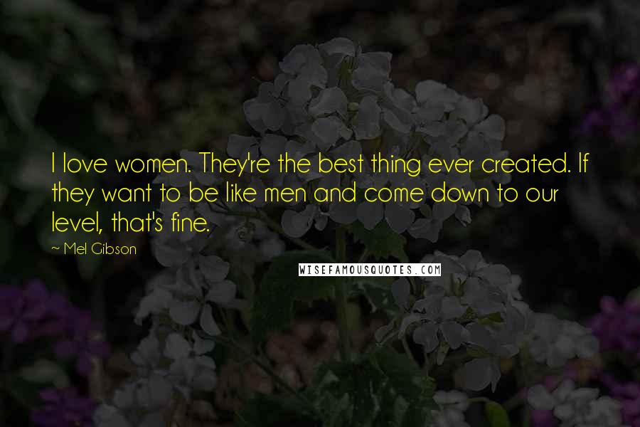 Mel Gibson Quotes: I love women. They're the best thing ever created. If they want to be like men and come down to our level, that's fine.