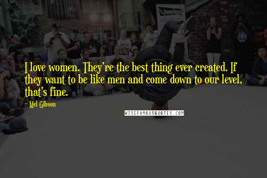 Mel Gibson Quotes: I love women. They're the best thing ever created. If they want to be like men and come down to our level, that's fine.