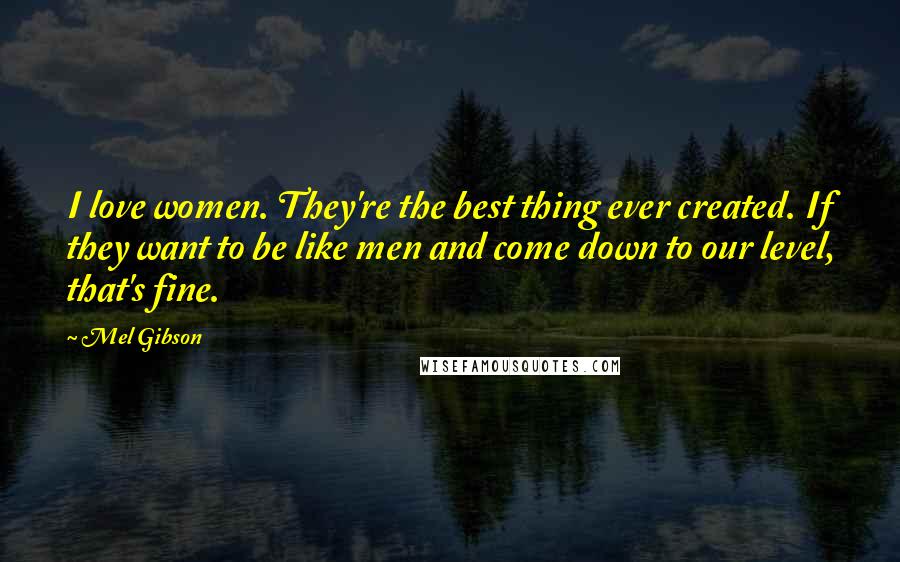 Mel Gibson Quotes: I love women. They're the best thing ever created. If they want to be like men and come down to our level, that's fine.