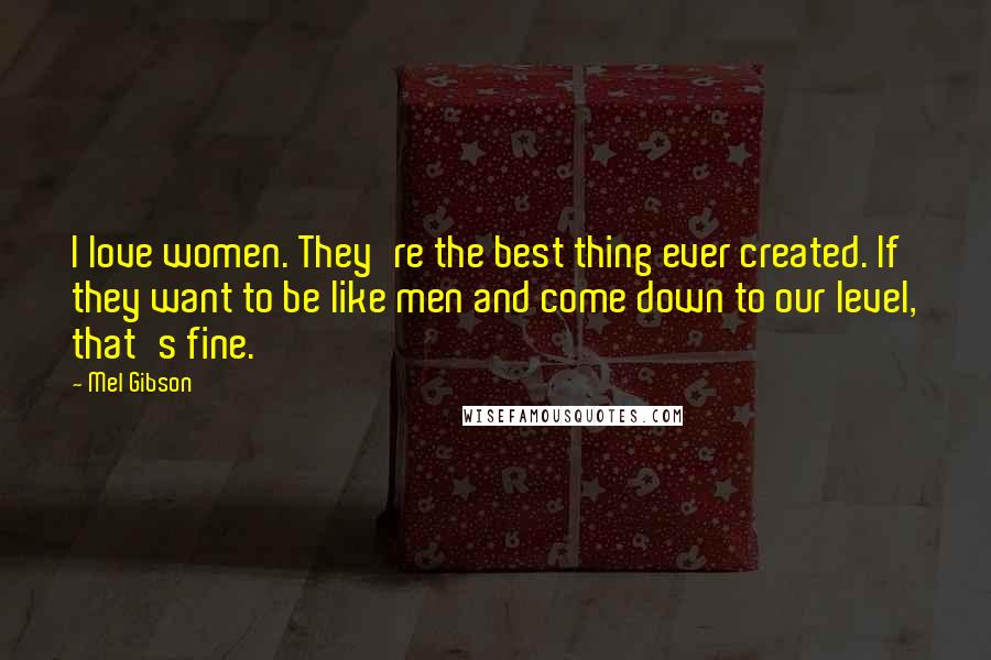 Mel Gibson Quotes: I love women. They're the best thing ever created. If they want to be like men and come down to our level, that's fine.