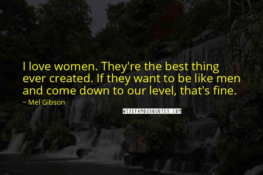 Mel Gibson Quotes: I love women. They're the best thing ever created. If they want to be like men and come down to our level, that's fine.