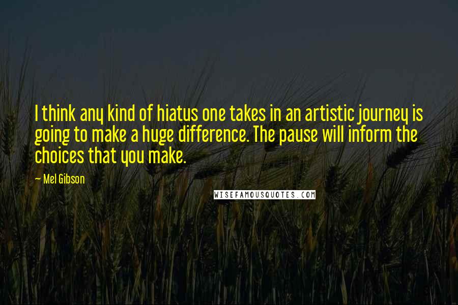 Mel Gibson Quotes: I think any kind of hiatus one takes in an artistic journey is going to make a huge difference. The pause will inform the choices that you make.