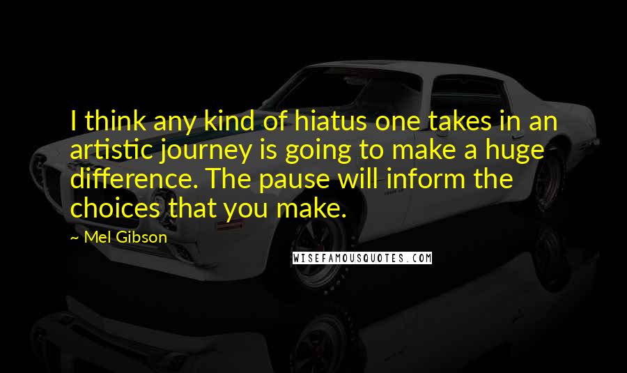 Mel Gibson Quotes: I think any kind of hiatus one takes in an artistic journey is going to make a huge difference. The pause will inform the choices that you make.