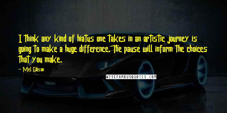 Mel Gibson Quotes: I think any kind of hiatus one takes in an artistic journey is going to make a huge difference. The pause will inform the choices that you make.