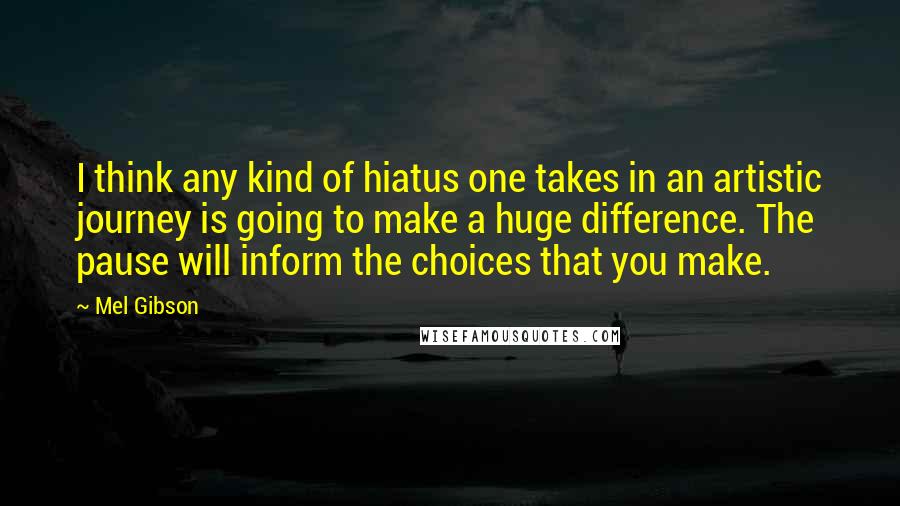 Mel Gibson Quotes: I think any kind of hiatus one takes in an artistic journey is going to make a huge difference. The pause will inform the choices that you make.