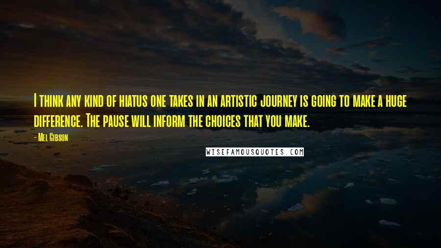 Mel Gibson Quotes: I think any kind of hiatus one takes in an artistic journey is going to make a huge difference. The pause will inform the choices that you make.