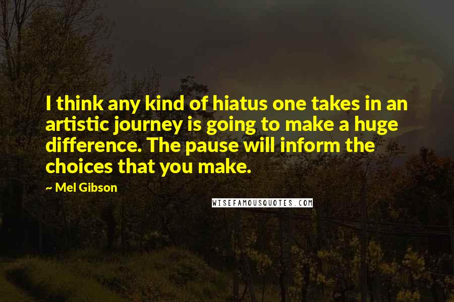 Mel Gibson Quotes: I think any kind of hiatus one takes in an artistic journey is going to make a huge difference. The pause will inform the choices that you make.