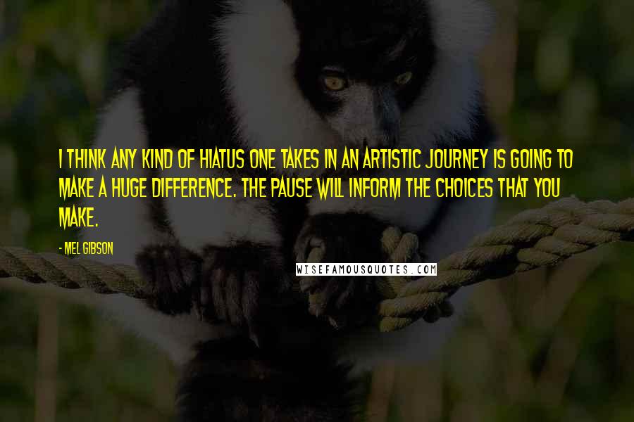 Mel Gibson Quotes: I think any kind of hiatus one takes in an artistic journey is going to make a huge difference. The pause will inform the choices that you make.