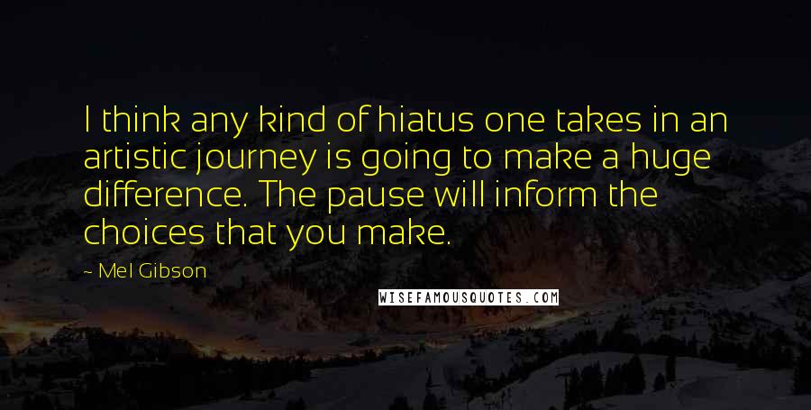 Mel Gibson Quotes: I think any kind of hiatus one takes in an artistic journey is going to make a huge difference. The pause will inform the choices that you make.