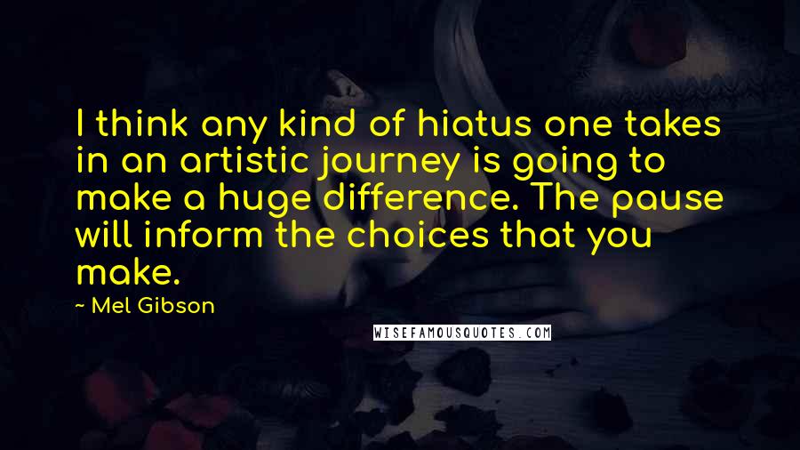 Mel Gibson Quotes: I think any kind of hiatus one takes in an artistic journey is going to make a huge difference. The pause will inform the choices that you make.