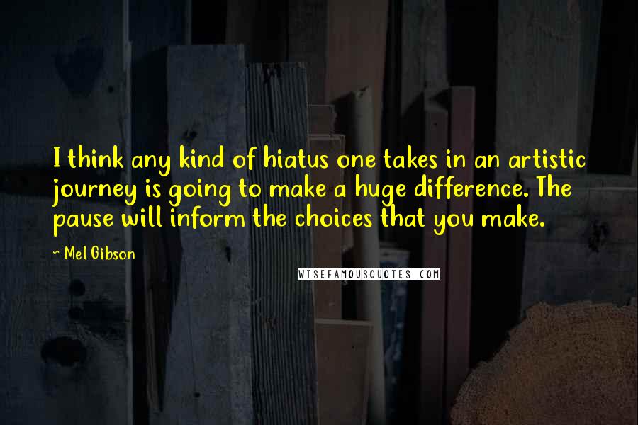 Mel Gibson Quotes: I think any kind of hiatus one takes in an artistic journey is going to make a huge difference. The pause will inform the choices that you make.