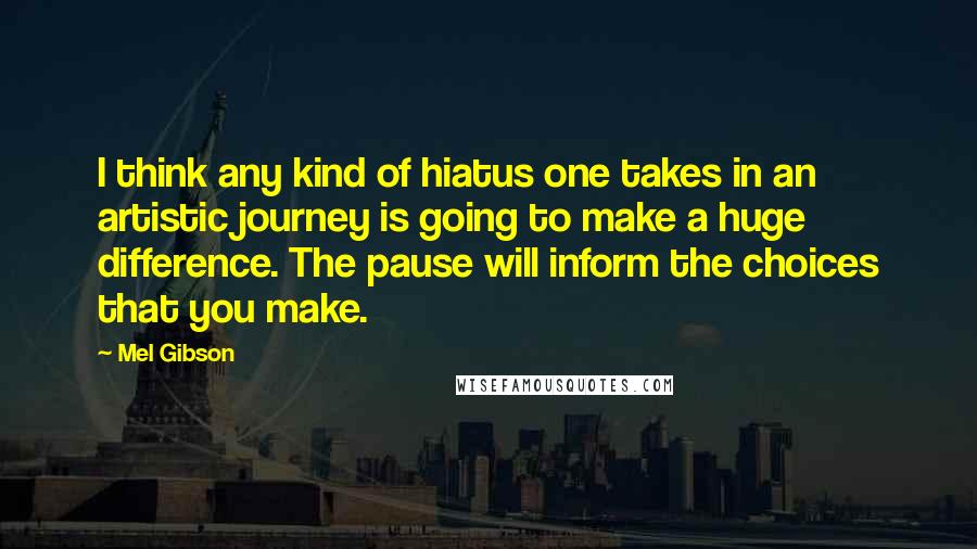 Mel Gibson Quotes: I think any kind of hiatus one takes in an artistic journey is going to make a huge difference. The pause will inform the choices that you make.